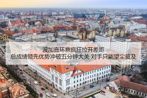 波加查环意疯狂拉开差距 总成绩领先优势冲破五分钟大关 对手只能望尘莫及